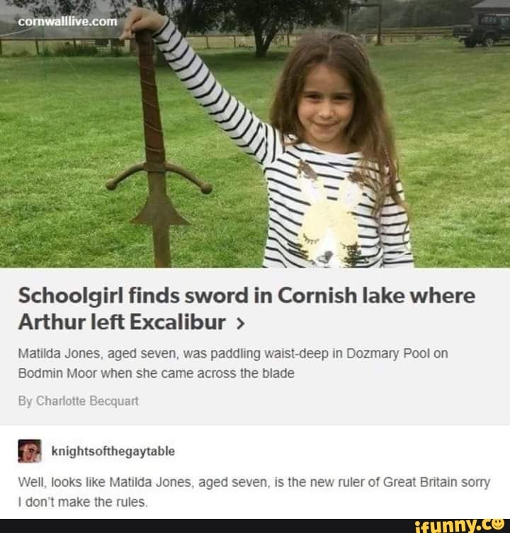 Schoolgirl finds sword in Cornish lake where
Arthur left Excalibur >
Matilda Jones, aged seven, was paddling waist-deep in Dozmary Pool on
Bodmin Moor when she came across the blade
knightsofthegaytable
Well, looks like Matilda Jones, aged seven, is the new ruler of Great Britain sorry
I don't make the rules.