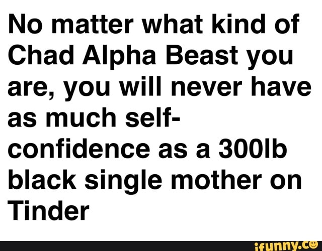 No matter what kind of
Chad Alpha Beast you
are, you will never have
as much self-
confidence as a 300Ib
black single mother on
Tinder