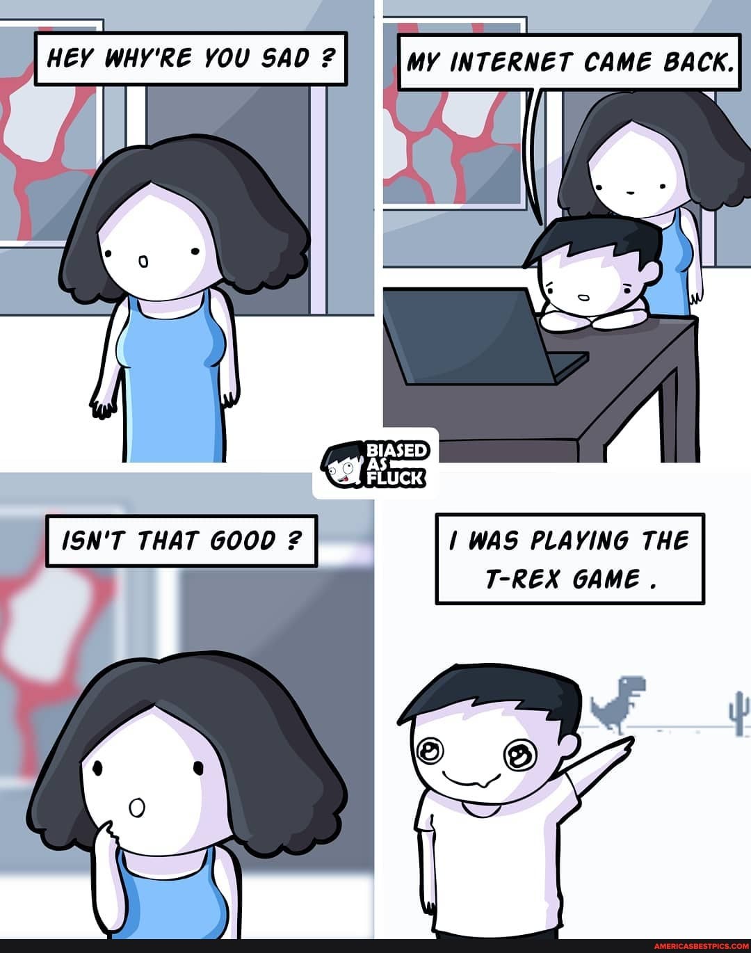 MY INTERNET CAME BACK.
HEY WHY'RE YOU SAD ?
BIASED
' I WAS PLAYING THE T-REX GAME .