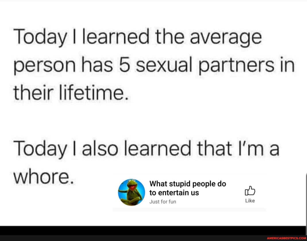 Today I learned the average person has 5 sexual partners in their lifetime.
Today I also learned that I'm
W h O re What stupid people do
to entertain us
Just for fun Like