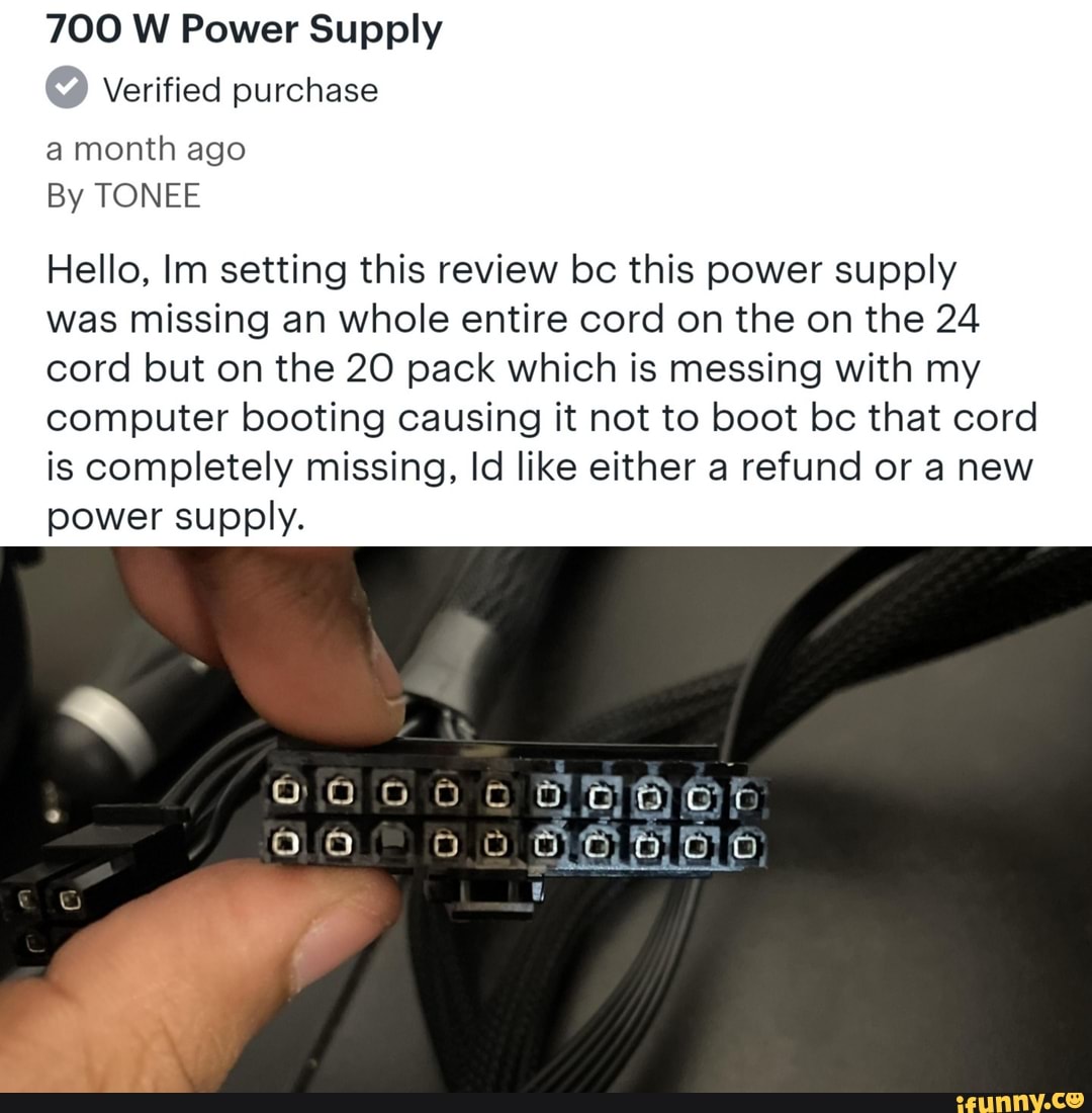 700 W Power Supply
Verified purchase
a month ago
By TONEE
Hello, Im setting this review bc this power supply
was missing an whole entire cord on the on the 24 cord but on the 20 pack which is messing with my computer booting causing it not to boot bc that cord is completely missing, Id like either a refund or a new power supply.
9.05000 Qr