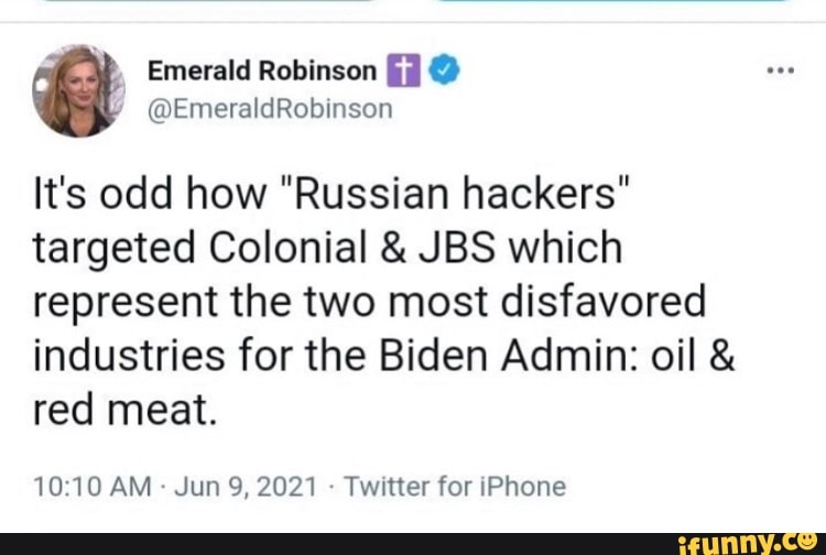 Emerald Robinson @
/ @EmeraldRobinson
It's odd how "Russian hackers" targeted Colonial & JBS which represent the two most disfavored
industries for the Biden Admin: oil & red meat.
1010 AM Jun 9, 2021 - Twitter for iPhone