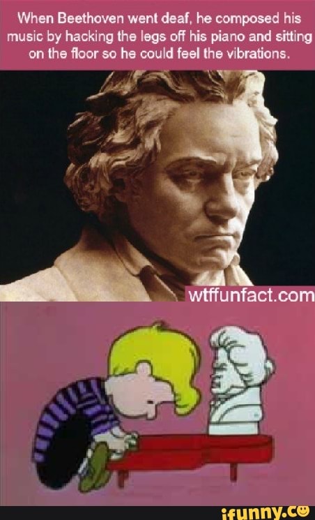When Beethoven went deaf, he composed his music by hacking the legs off his piano and sitting on the floor so he could feel the vibrations.