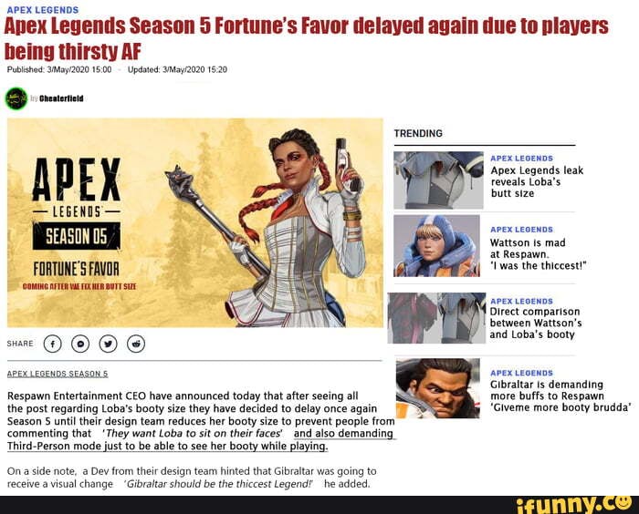 APEX LEGENDS:
Anex Legends Season 5 Fortune's Favor delayed again due to players being thirsty AF
Publishod: 1600 Updated:
APEX
- LEGENDS -
FORTUNE'S FAVOR
TRENDING
'Apex Legends leak reveals Loba's butt size
Wattson Is mad at Respawn.
'iwas the thiccest!"
Direct comparison between Wattson's and Loba's booty
APEXLEGENDS SEASON APEX LEOENDS Gibraltar demanding more buffs to Respawn
'Giveme more booty brudda'
Respawn Entertainment CEO have announced today that after seeing all
the post regarding Loba's booty size they have decided to delay once again
'Season until their design team reduces her booty size to prevent people from and also demanding
Ona side note, a Dev from their design team hinted that Gibraltar was going to