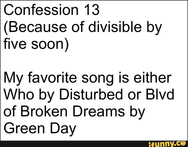Confession 13
(Because of divisible by
five soon)
My favorite song is either
Who by Disturbed or Blvd
of Broken Dreams by
Green Day