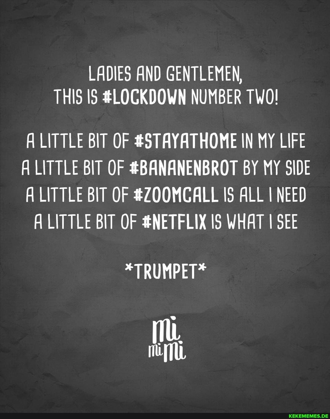 LADIES AND GENTLEMEN,
THIS IS #LOCKDOWN NUMBER TWO!
ALITTLE BIT OF #STAYATHOME IN MY LIFE
A LITTLE BIT OF #BANANENBROT BY MY SIDE
LITTLE BIT OF #ZOOMCALL IS ALL I NEED A LITTLE BIT OF #NETFLIX WHAT SEE
*TRUMPET*
