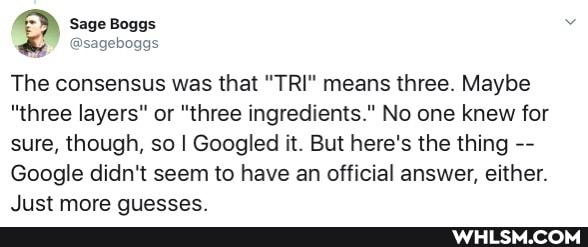 @sageboggs
The consensus was that "TRIP means three. Maybe
"three layers" or "three ingredients." No one knew for sure, though, so I Googled it. But here's the thing
Google didn't seem to have an official answer, either.