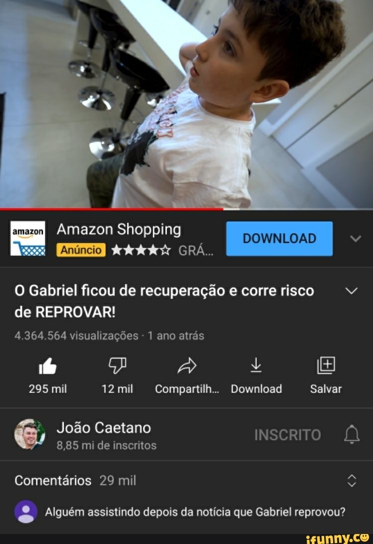 Amazon Shopping
AAAAA GRÁ..
DOWNLOAD
O Gabriel ficou de recuperação e corre risco de REPROVAR!
4.364.564 visualizações - 1 ano atrás
fo +
295 mil 12 mil Compartilh.. Download Salvar
João Caetano INSCRITO
8,85 mi de inscritos
Comentários 29 mil
Alguém assistindo depois da notícia que Gabriel reprovou?