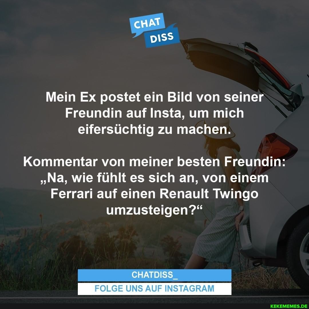 cHAT
Mein Ex postet ein Bild von seiner
Freundin auf Insta, um mich eifersüchtig zu machen.
Kommentar von meiner besten Freundin:
"Na, wie fühlt es sich an, von einem
Ferrari auf einen Renault Twingo umzusteigen?"
CHATDISS_
FOLGE UNS AUF INSTAGRAM