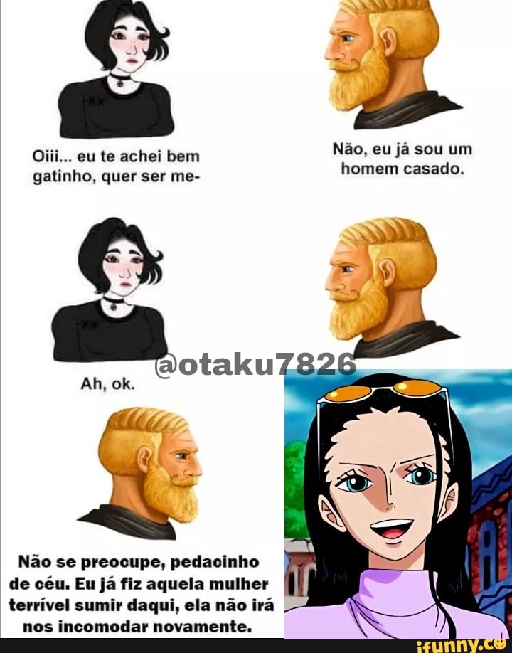 Oiii... eu te achei bem gatinho, quer ser me-
0....
Ah, ok.
Não, eu já sou um homem casado.
Não se preocupe, pedacinho de céu. Eu já fiz aquela mulher terrível sumir daqui, ela não irá
nos incomodar novamente.