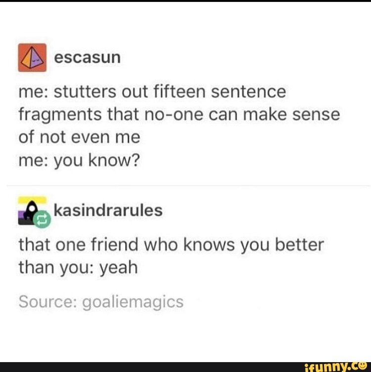 me: stutters out fifteen sentence
fragments that no-one can make sense
of not even me
me: you know?
that one friend who knows you better
than you: yeah
Source: goaliemagics