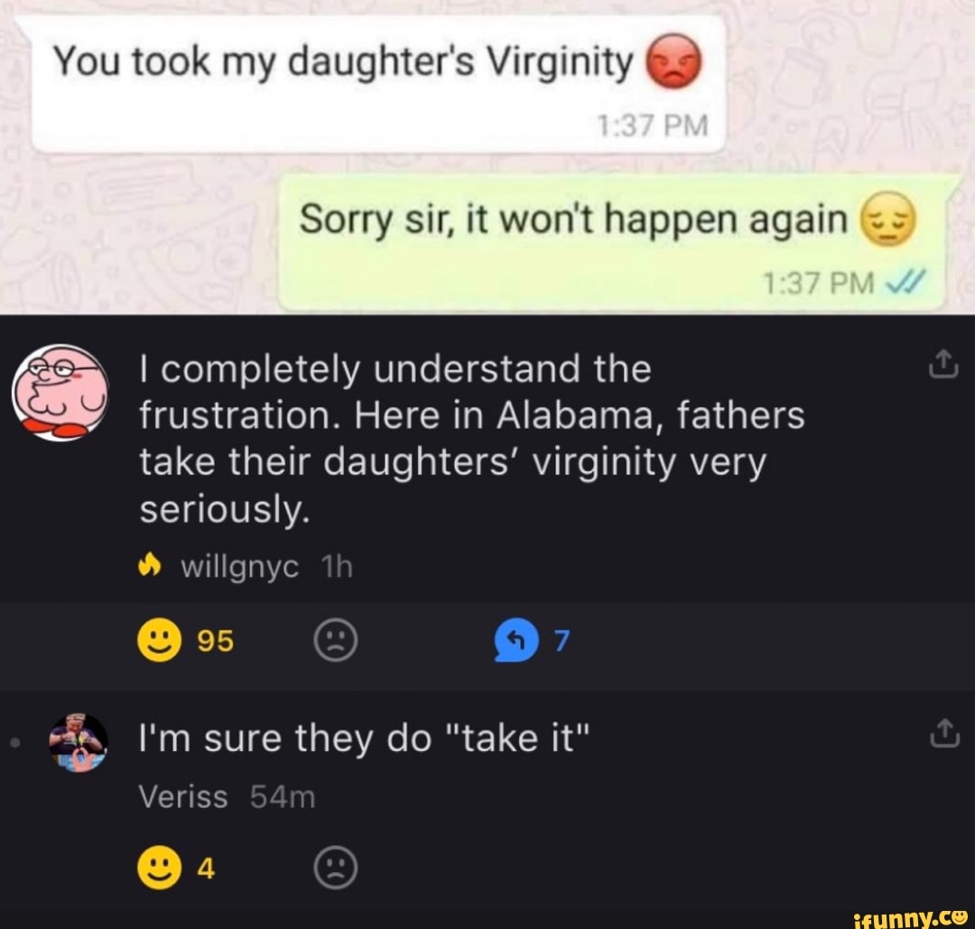 You took my daughter's Virginity 9
Sorry sir, it won't happen again ==
Ge I completely understand the
frustration. Here in Alabama, fathers
take their daughters' virginity very
seriously.