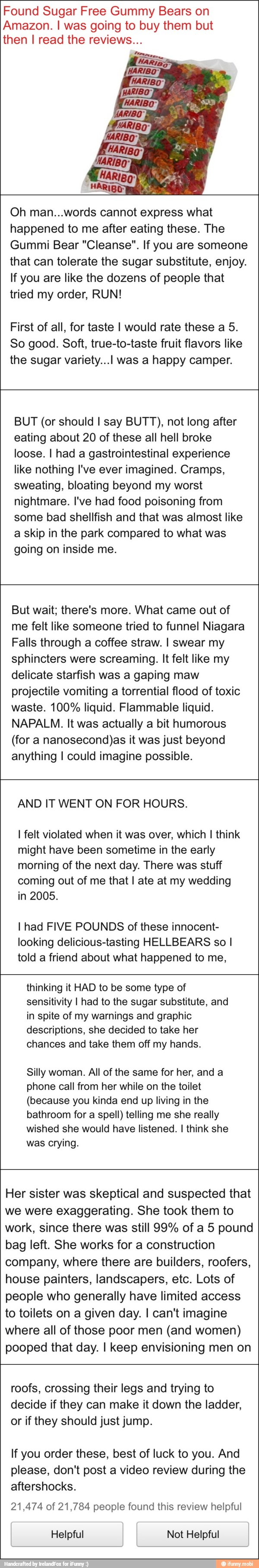 Found Sugar Free Gummy Bears on
Amazon. I was going to buy them but
then I read the reviews...
Oh man...words cannot express what
happened to me after eating these. The
Gummi Bear "Cleanse". If you are someone
that can tolerate the sugar substitute, enjoy.
If you are like the dozens of people that
tried my order, RUN!
First of all, for taste I would rate these a 5.
So good. Soft, true-to-taste fruit flavors like
the sugar variety... was a happy camper.
BUT (or should I say BUTT), not long after
eating about 20 of these all hell broke
loose. I had a gastrointestinal experience
like nothing I've ever imagined. Cramps,
sweating, bloating beyond my worst
nightmare. I've had food poisoning from
some bad shellfish and that was almost like