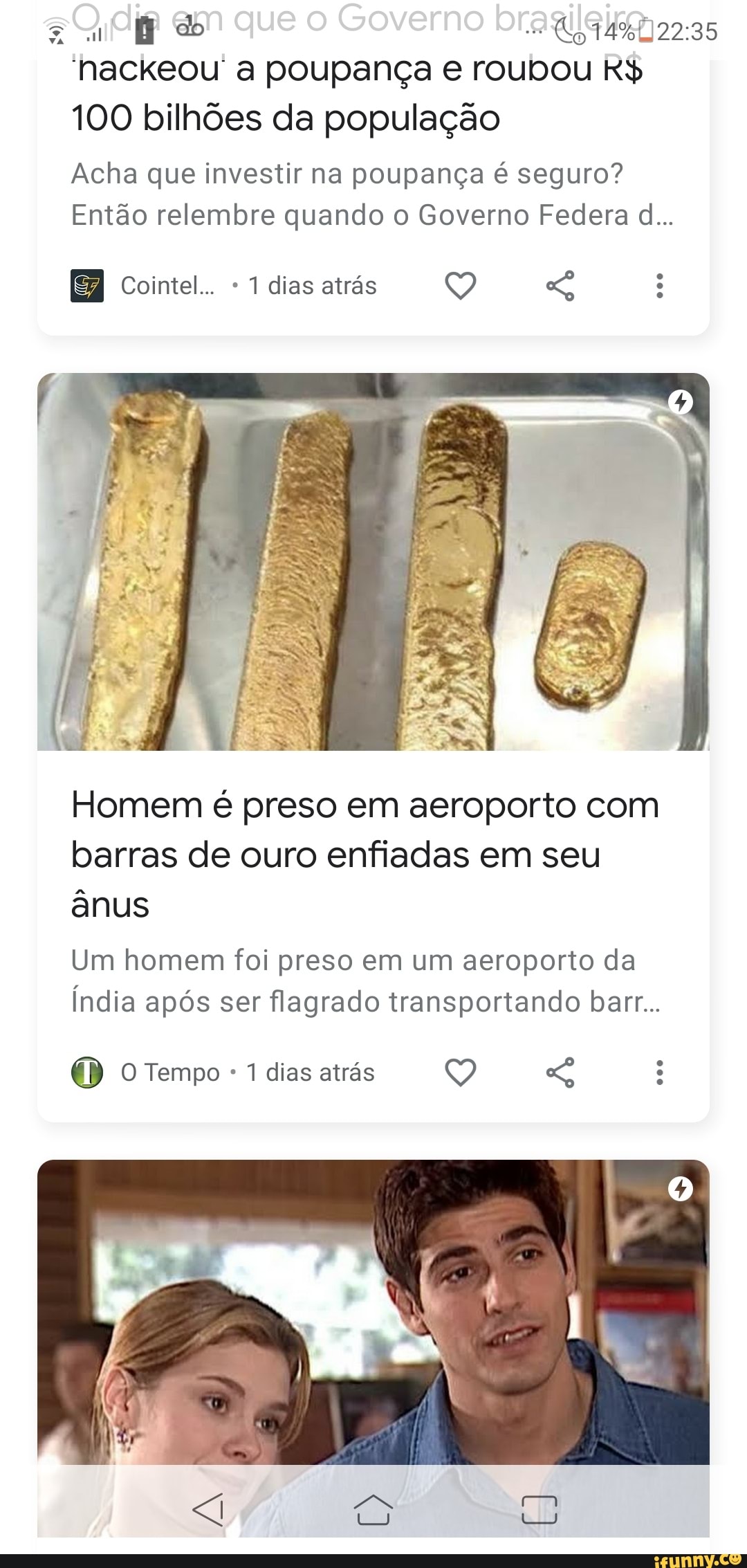 em que o Governo
'hackeou' a poupança e roubou R$
100 bilhões da população
Acha que investir na poupança é seguro?
Então relembre quando o Governo Federa dl...
Cointel... dias atrás
Homem é preso em aeroporto com barras de ouro enfiadas em seu ânus
Um homem foi preso em um aeroporto da
Índia após ser flagrado transportando barr...
Tempo 1 dias atrás
