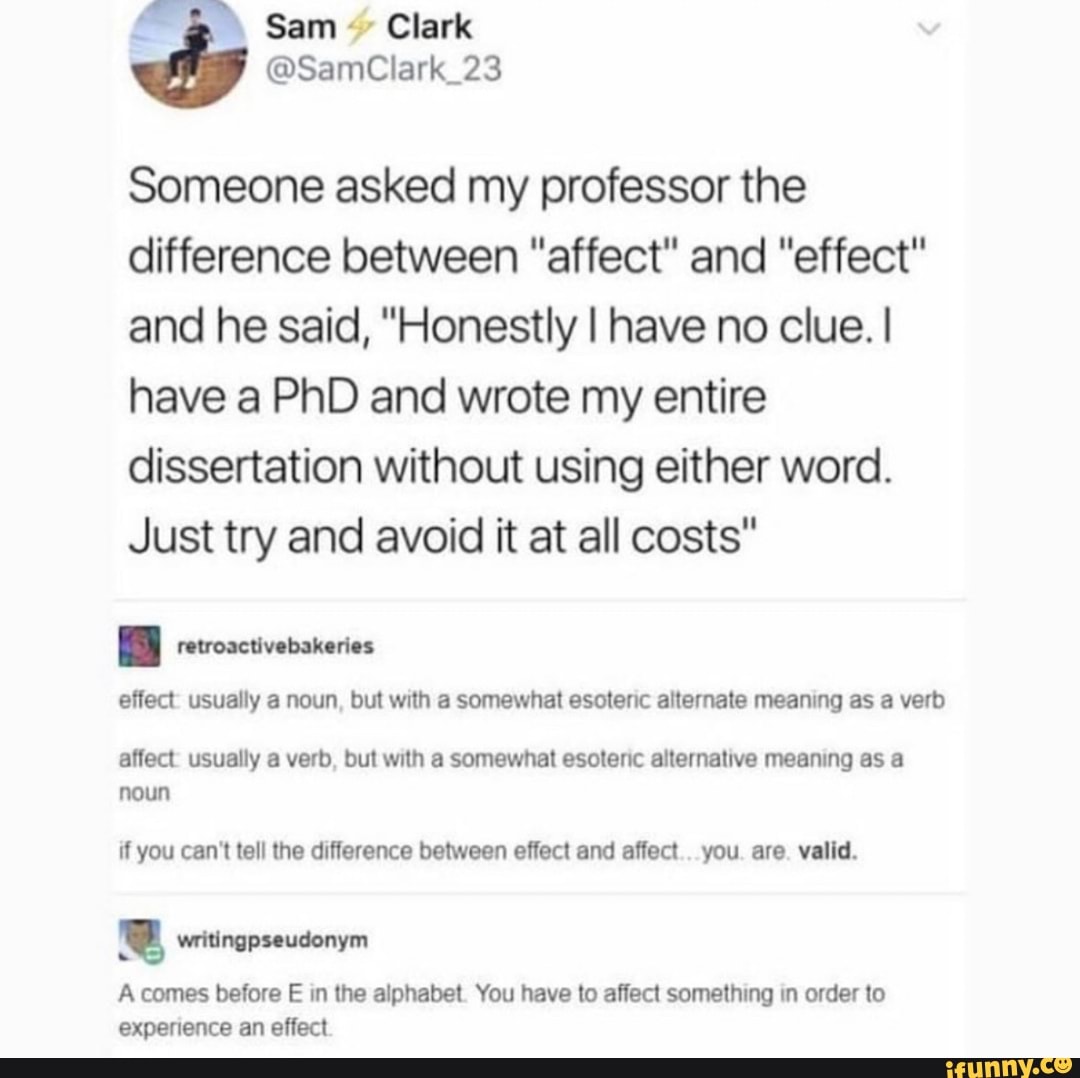 Sam'
Someone asked my professor the difference between "affect" and "effect" and he said, "Honestly I have no clue. I have a PhD and wrote my entire dissertation without using either word.
Just try and avoid it at all costs"
effect: usually a noun, but with a somewhat esoteric alternate meaning as a verb
affect: usually a verb, but with a somewhat esoteric alternative meaning as a noun
if you can't tell the difference between effect and affect.. you. are. valid.
A comes before E in the alphabet. You have to affect something in order to experience an effect