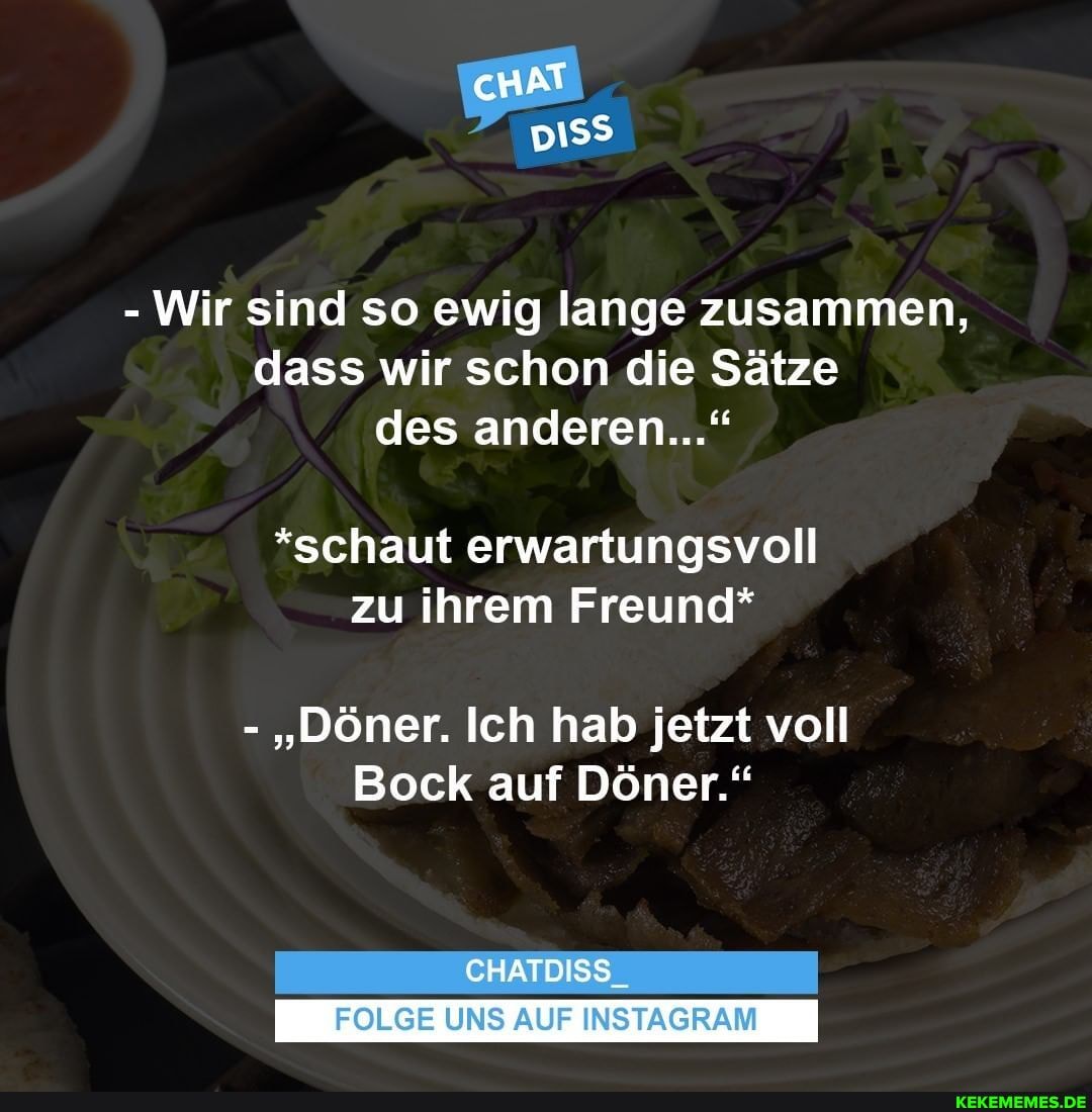 cHAT
- Wir sind so ewig lange zusammen, dass wir schon die Sätze des anderen..."
*schaut erwartungsvoll zu ihrem Freund*
- "Döner. Ich hab jetzt voll
Bock auf Döner."
CHATDISS_
FOLGE UNS AUF INSTAGRAM