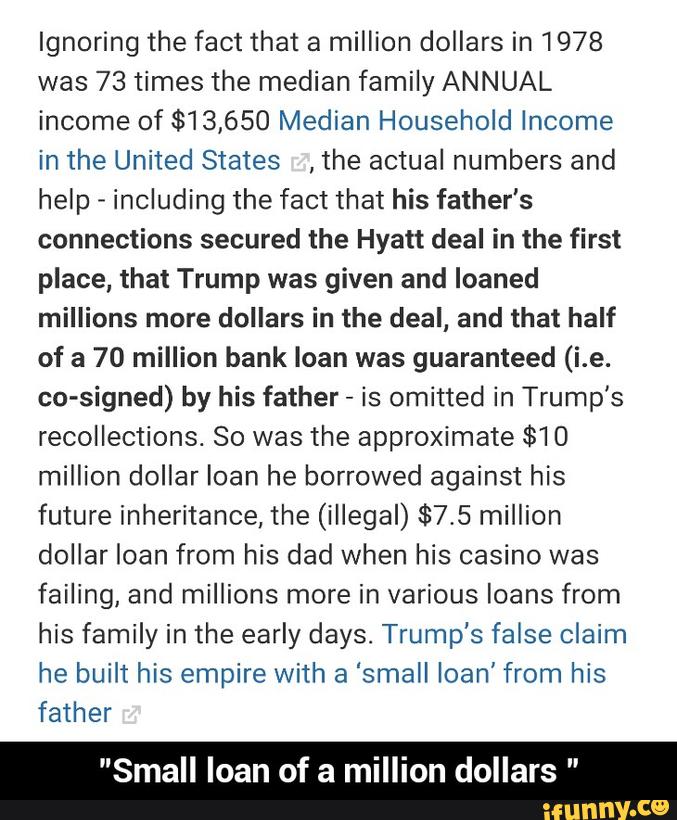 Ignoring the fact that a million dollars in 1978
was 73 times the median family ANNUAL
income of $13,650 Median Household Income
in the United States ,the actual numbers and
help -
including the fact that his father's
connections secured the Hyatt deal in the first
place, that Trump was given and loaned
millions more dollars in the deal, and that half
of a 70 million bank loan was guaranteed (i.e.
co-signed) by his father
-
is omitted in Trump’s
recollections So was the approximate $10
million dollar loan he borrowed against his
future inheritance, the (illegal) $7.5 million
dollar loan from his dad when his casino was
failing, and millions more in various loans from
his family in the early days. Trump's faise claim
he built his empire with a “small loan’ from his
father
"Small loan of a million dollars " - "Small loan of a million dollars "
