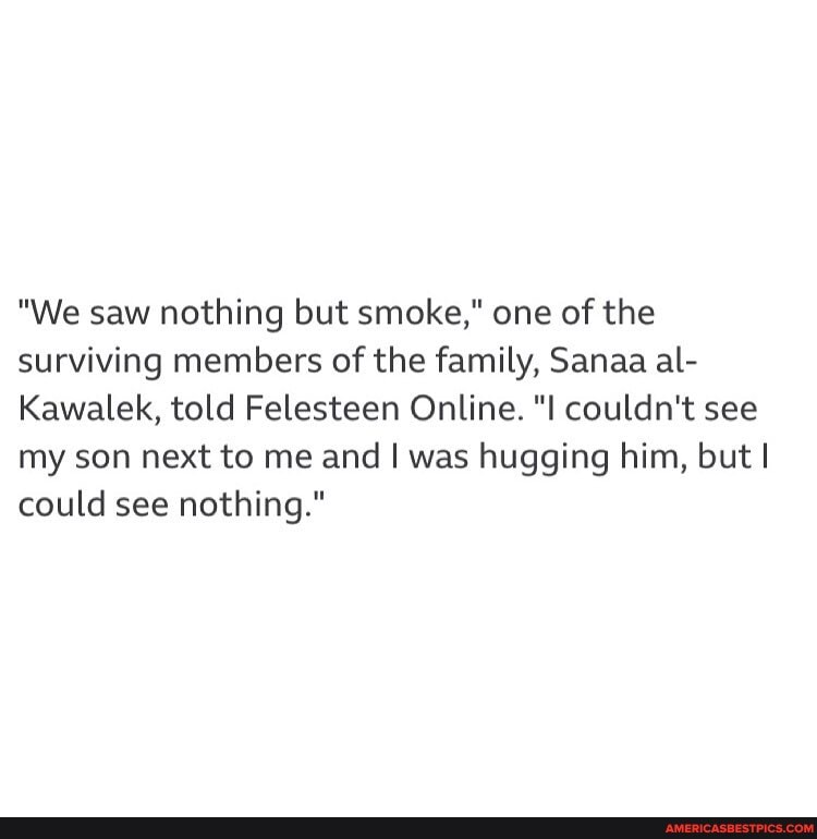 "We saw nothing but smoke," one of the surviving members of the family, Sanaa al-
Kawalek, told Felesteen Online. "I couldn't see my son next to me and I was hugging him, but I could see nothing."