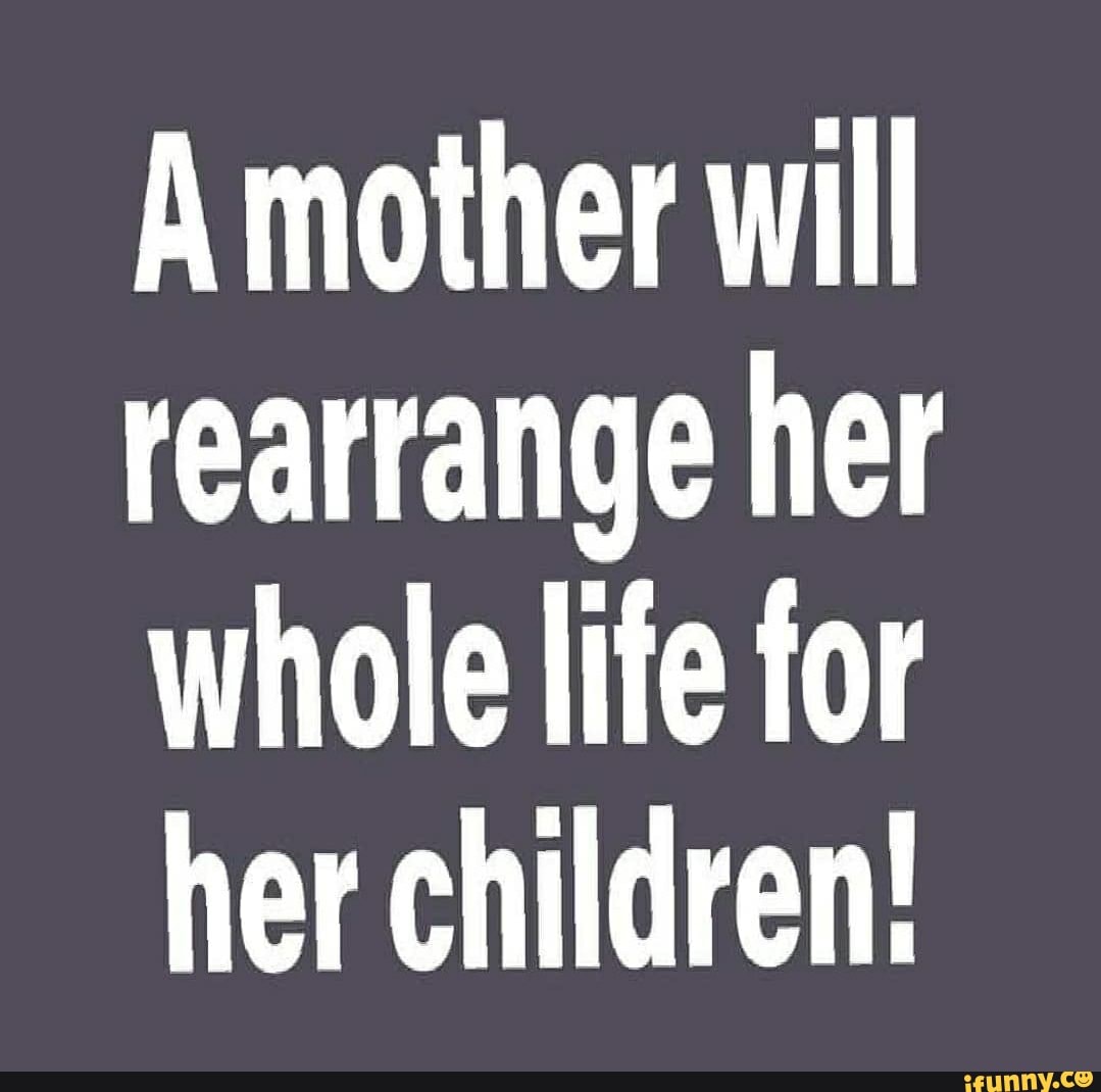 A mother will rearrange her whole life for her children! - iFunny