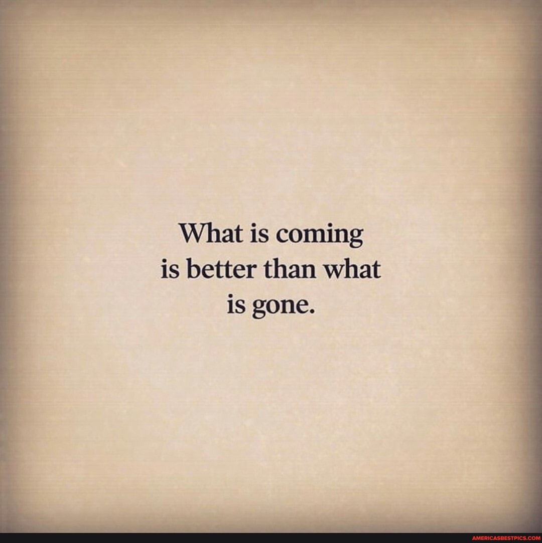 What is coming
is better than what is gone.