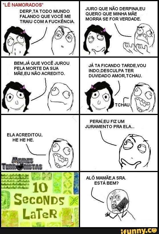 *LÊ NAMORADOS"
DERP,TA TODO MUNDO
FALANDO QUE VOCÊ ME
TRAIU COM A FUCKÊNCIA.
JURO QUE NÃO DERPINA, EU
QUERO QUE MINHA MÃE
MORRA SE FOR VERDADE.
PERAI,EU FIZ UM
JURAMENTO PRA ELA...