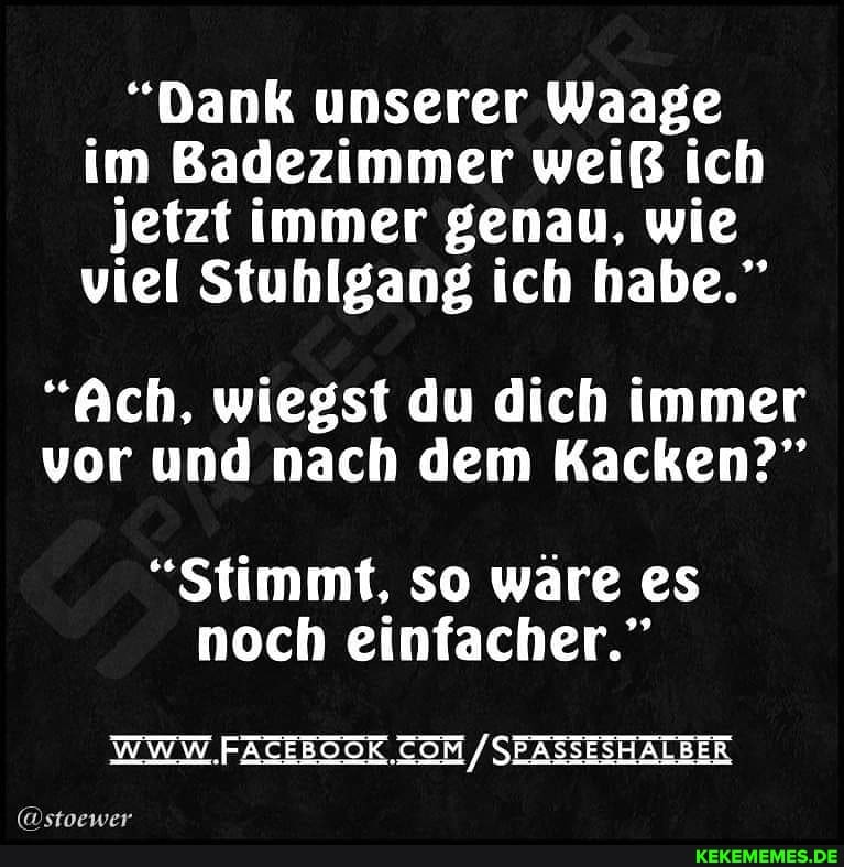 "Dank unserer Waage im Badezimmer weiß ich jetzt immer genau, wie viel Stuhlgang ich habe."
"Ach, wiegst du dich immer vor und nach dem Kacken?"
"Stimmt, so ware es noch einfacher."
WWW /SEASSESHALBER