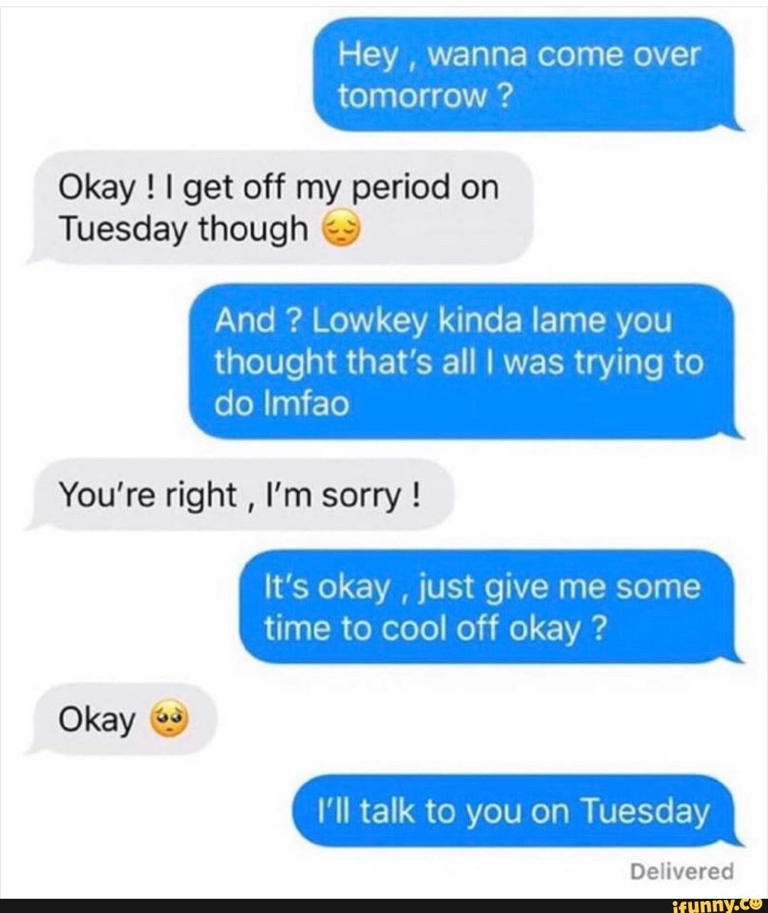 Hey wanna come over tomorrow Okay I get off my period on Tuesday though