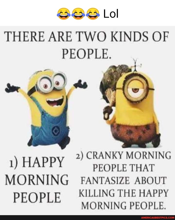 Lol
THERE ARE TWO KINDS OF PEOPLE.
2) CRANKY MORNING
1) HAPPY PEOPLE THAT MORNING FANTASIZE ABOUT KILLING THE HAPPY PEOPLE MORNING PEOPLE.