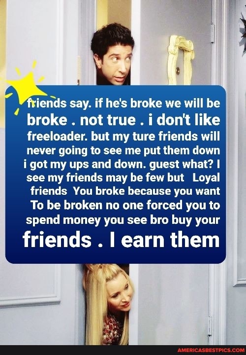 ends say. if he's broke we will be
broke . not true . i don't like freeloader. but my ture friends will never going to see me put them down i got my ups and down. guest what? I see my friends may be few but Loyal
friends You broke because you want
To be broken no one forced you to spend money you see bro buy your
friends . learn them