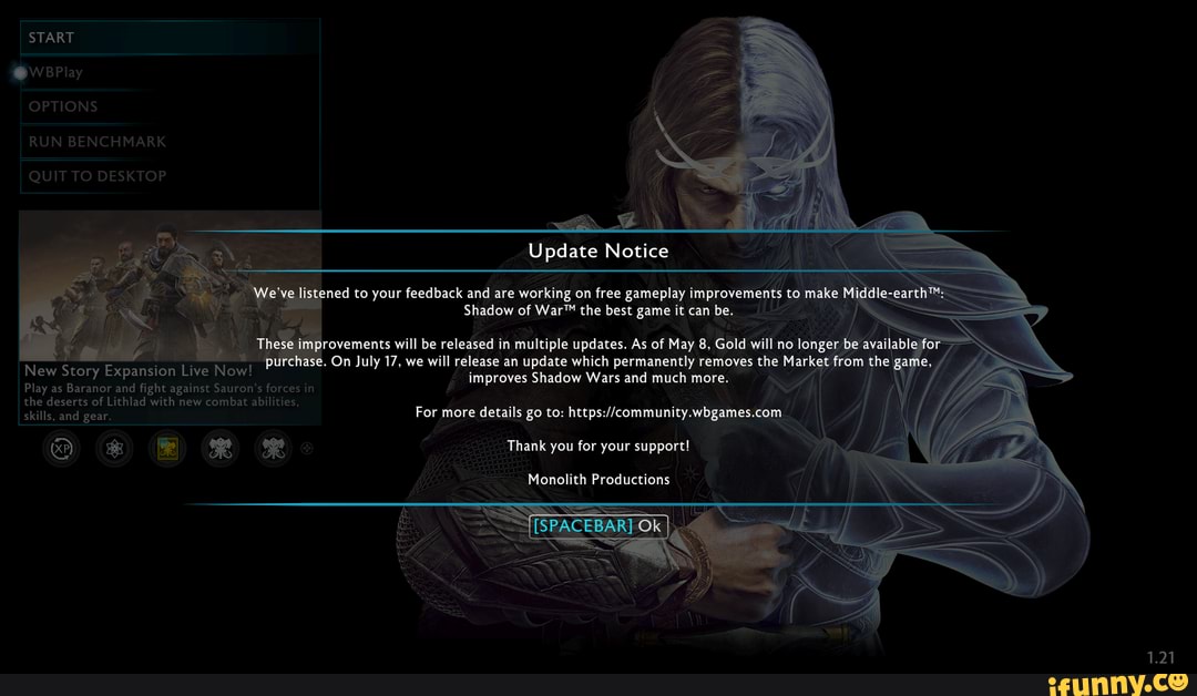 I START
OPTIONS
RUN BENCHMARK
QUIT TO DESKTOP
Update Notice
istened to your feedback and are working on free gameplay improvements to
Shadow of the best game it can be.
rovements will be released in multiple updates. As of May 8, Gold will no longer bi
On July 17, we will release an update which permanently removes the Mark: ett om the ga improves Shadow Wars and much more. Ne
New Story Expansion Live Now!
Play as Baranor and fight 'against Sauron's forces in the deserts of Lithlad with new'combat abilities,
I skills, and gear.
Thank you for your support!
SPAC
CEBARTOK)
For more details go to: