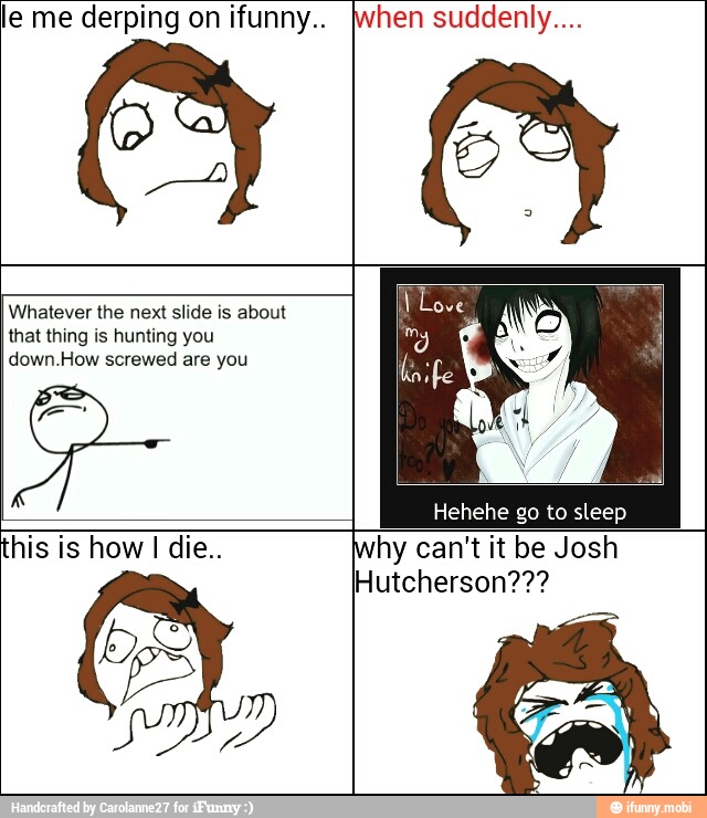 0
le me derping on ifunny.. hen suddenly....
Whatever the next slide is about
that thing is hunting you
down.How screwed are you
Hehehe go to sleep
this is how I die.. hy can't it be Josh
Hutcherson???