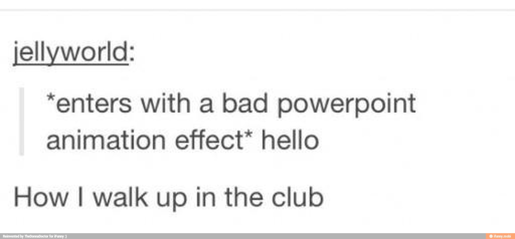 jellyworld:
"enters with a bad powerpoint
animation effect* hello
How I walk up in the club