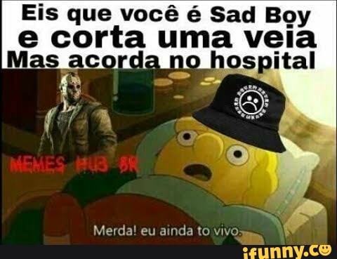 Eis que você é Sad Boy corta uma veia
Merda! eu ainda to vivo: