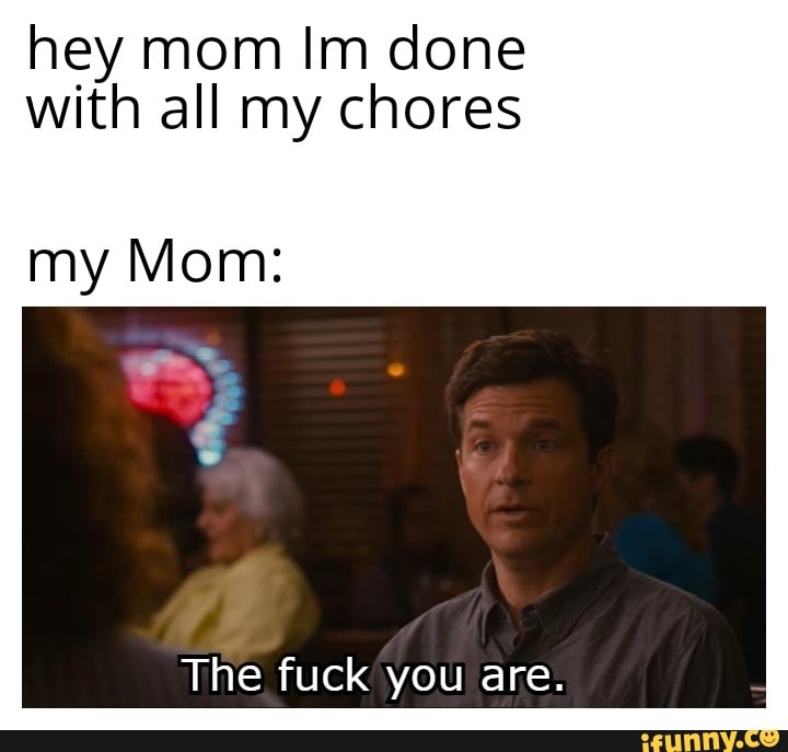 Hey Mom Im Done With All My Chores My Mom The Fuck You Are Ifunny