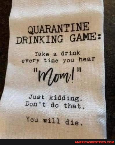 QUARANTINE DRINKING GAME
Take a drink every time you hear
Just kidding.
Don't do that.
You will die.