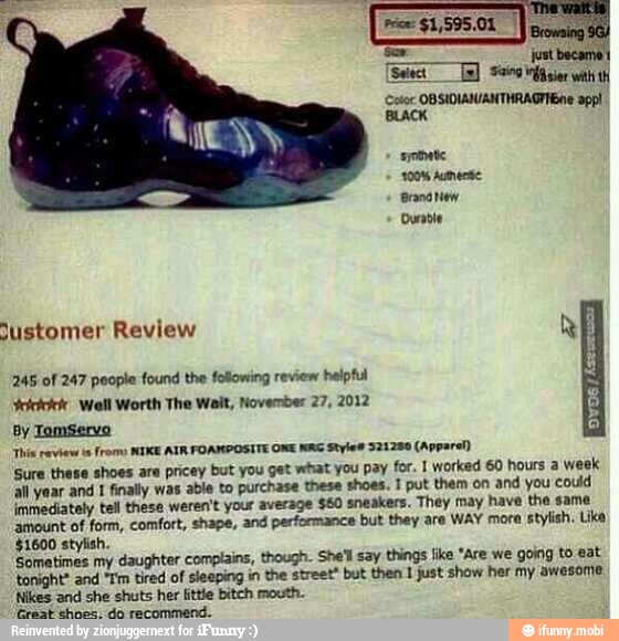245 of 247 people found the following review
helpful
Yeicicici: Well Worth The Wait, November 27, 2012
g
By Tomservo
'This review ts
frome NIKE ATR FOAMPOSITE ONE NIG Styles 321280 (Apparel)
'Sure these shoes are pricey but you get what you pay for. 1 worked 60 hours a week
all year and I finaly was able to purchase these shoes. 1 put them on and you could
immediately tel these weren't your average $60 sneakers. They may have the sama
amount of form, comfort, shape, and performance but they are WAY more
stylish. Like
$1600 stylish.
Sometimes my daughter complains, though. She'l say things like "Are we going to eat
tonight and "Tim tired of sleeping in the street" but then 1 just show her my awesome
'Nikes and she shuts her little bitch mouth.
Great echoes. do recommend.