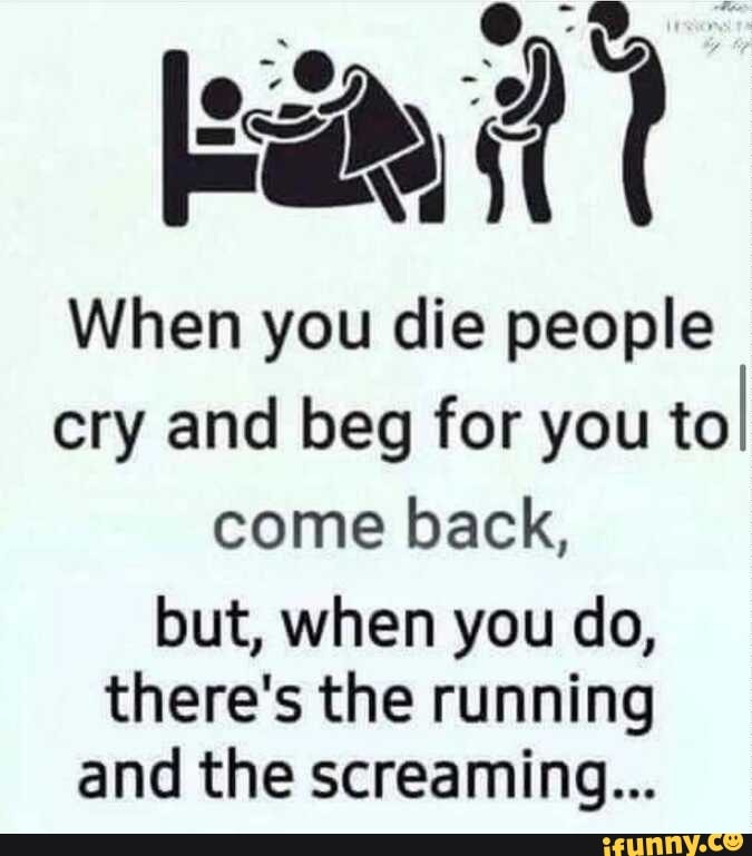 When you die people cry and beg for you toI come back, but, when you do