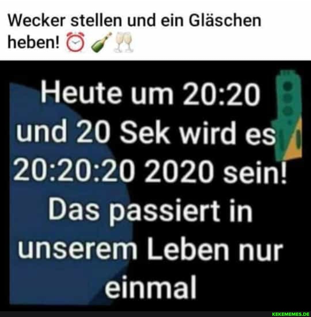 Wecker stellen und ein Gläschen
heben!
Heute um und 20 Sek wird es
2020 sein!
Das passiert in unserem Leben nur
einmal