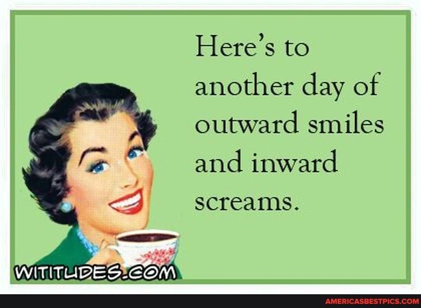 Here's to another day of outward smiles and inward screams.