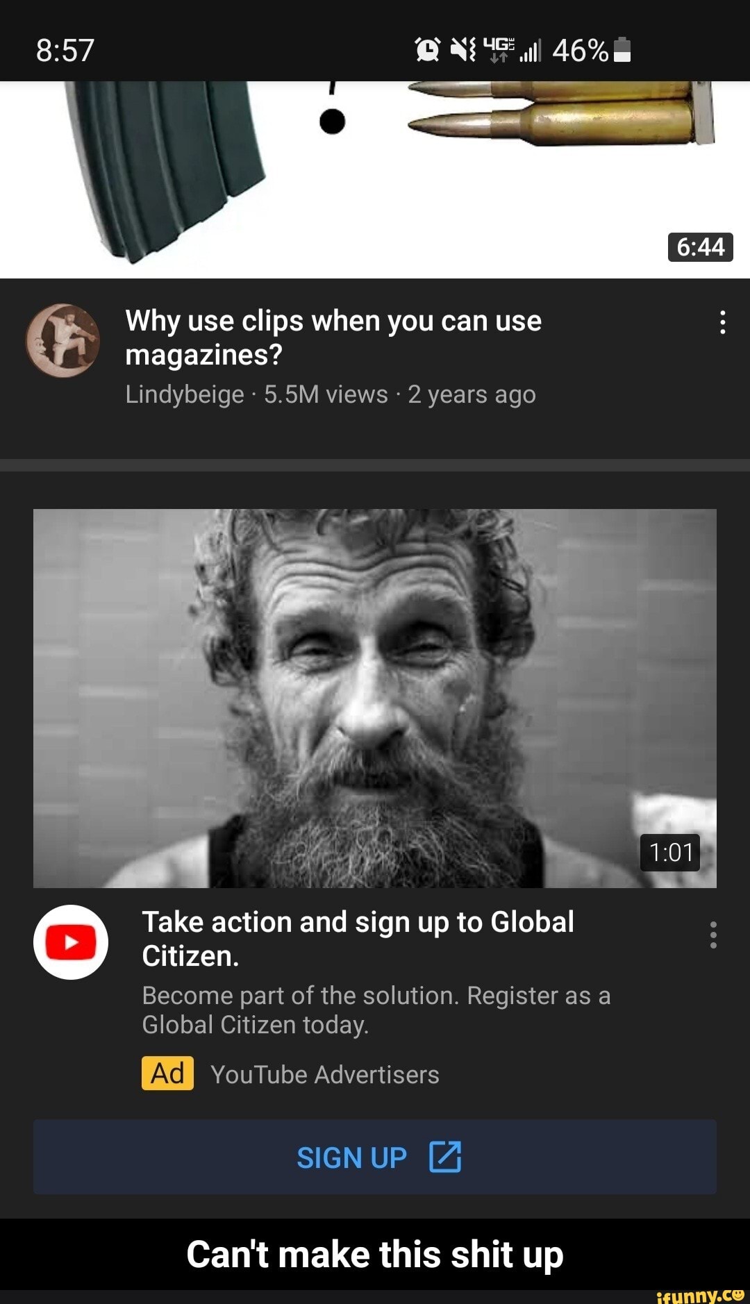 46%
Why use clips when you can use magazines?
Lindybeige 5.5M views - 2 years ago
Citizen.
Become part of the solution. Register as a
Global Citizen today.
YouTube Advertisers
Take action and sign up to Global
SIGN UP [4
Can't make this shit up - Can't make this shit up
