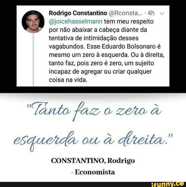 Rodrigo Constantino @Rconsta... @joicehasselmann tem meu respeito
por não abaixar a cabeça diante da
tentativa de intimidação desses
vagabundos. Esse Eduardo Bolsonaro é
mesmo um zero à esquerda. Ou à direita,
tanto faz, pois zero é zero, um sujeito
incapaz de agregar ou criar qualquer
coisa na vida.
Cre = "lanto faz
CONSTANTINO, Rodrigo
Economista
