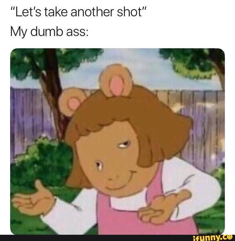 "Let's take another shot"
My dumb ass: