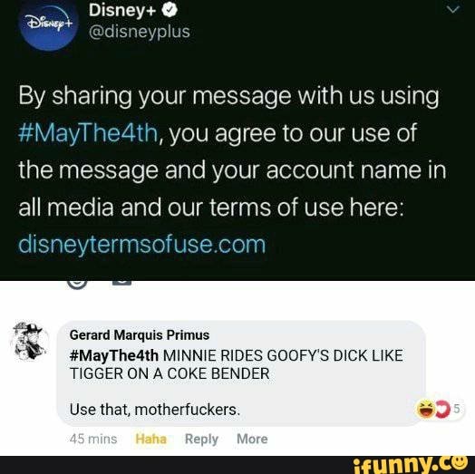 By sharing your message with us using
#MayThe4th, you agree to our use of the message and your account name in all media and our terms of use here:
Gerard Marquis Primus
#MayThe4th MINNIE RIDES GOOFY'S DICK LIKE
TIGGER ON A COKE BENDER
Use that, motherfuckers.