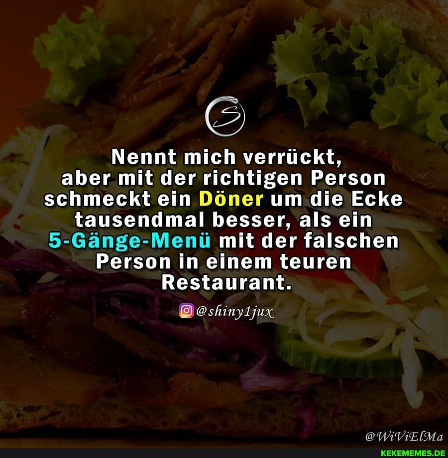 Nennt mich verrückt, aber mit der richtigen Person schmeckt ein Döner um die Ecke tausendmal besser, als ein
5-Gänge-Menü mit der falschen
Person in einem teuren
Restaurant.
@shinyljux