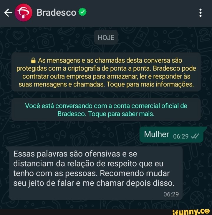 Bradesco
HOJE
& As mensagens e as chamadas desta conversa são protegidas com a criptografia de ponta a ponta. Bradesco pode contratar outra empresa para armazenar, ler e responder s suas mensagens e chamadas. Toque para mais informações.
Você está conversando com a conta comercial oficial de
Bradesco. Toque para saber mais.
Mulher 4/
Essas palavras são ofensivas e se distanciam da relação de respeito que eu tenho com as pessoas. Recomendo mudar seu jeito de falar e me chamar depois disso.