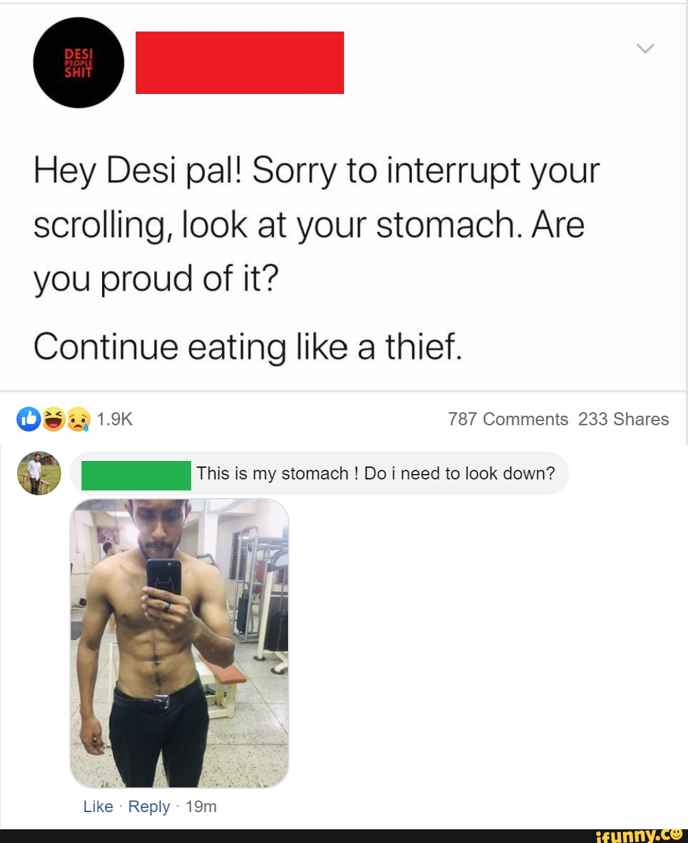 Hey Desi pal! Sorry to interrupt your
scrolling, look at your stomach. Are
you proud of it?
Continue eating like a thief.
Os 19 787 Comments 233 Shares
Q This is my stomach Do i need to look down?
as E
Like
Reply