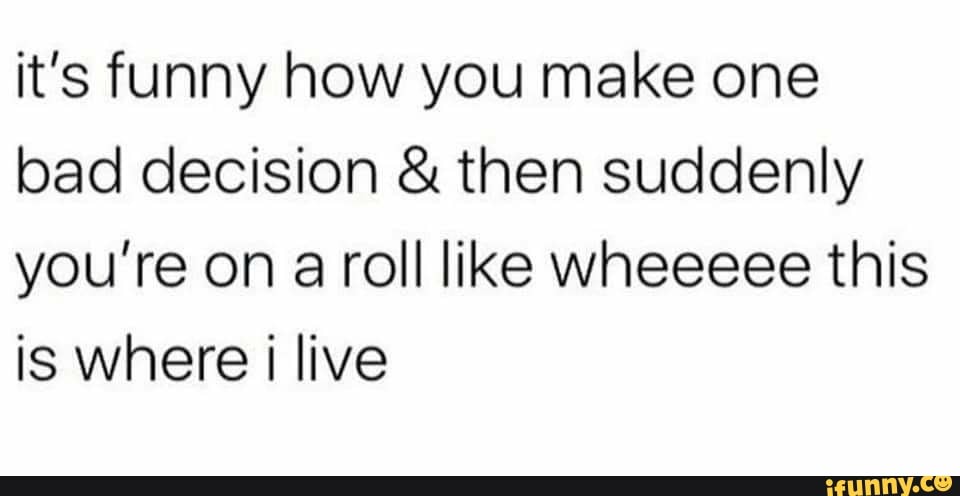 it's funny how you make one
bad decision then suddenly
you're on a roll like wheeeee this
is where i live