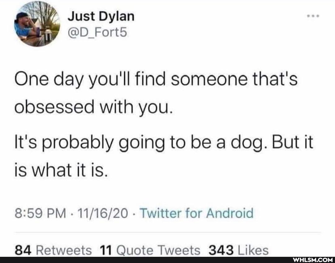 Just Dylan
@D_Fort5
One day you'll find someone that's
obsessed with you.
It's probably going to be a dog. But it is what it is.
PM - Twitter for Android
OA Oxxtiisnaatwa RA Cit tice