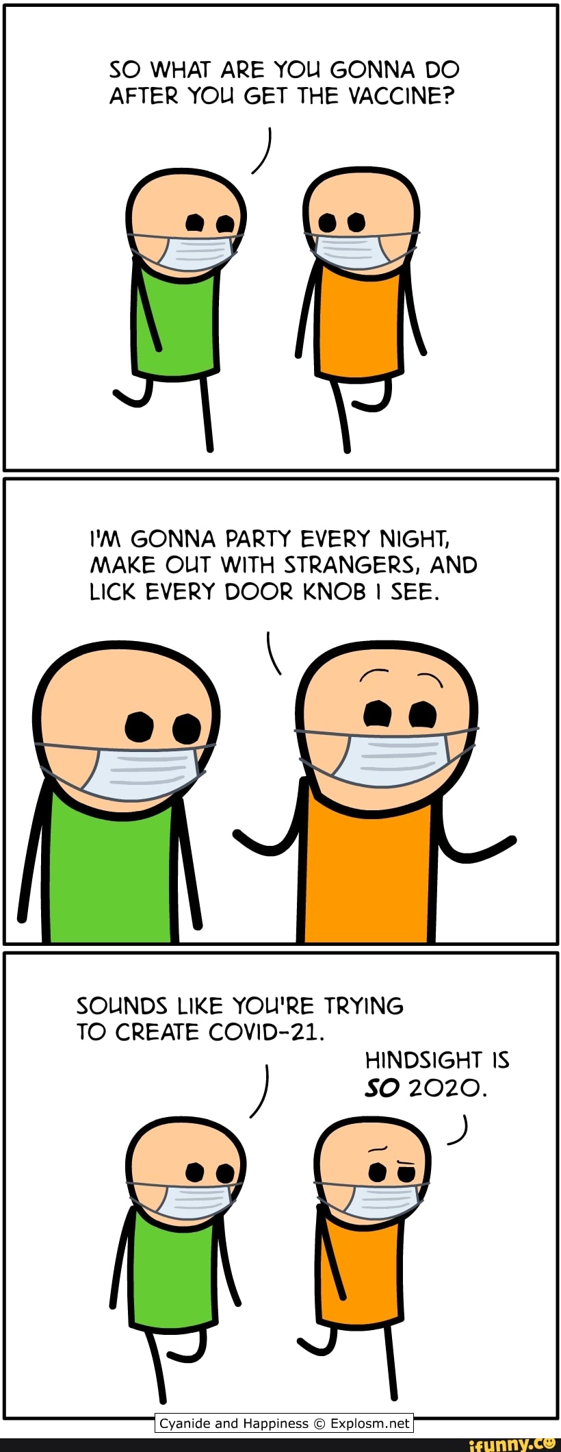 SO WHAT ARE YOU GONNA DO AFTER YOU GET THE VACCINE?
I'M GONNA PARTY EVERY NIGHT,
MAKE OUT WITH STRANGERS, AND LICK EVERY DOOR KNOB I SEE.
SOUNDS LIKE YOU'RE TRYING
TO CREATE COVID-21.
HINDSIGHT IS SO 2020.
Cyanide and Happiness Explosm.net