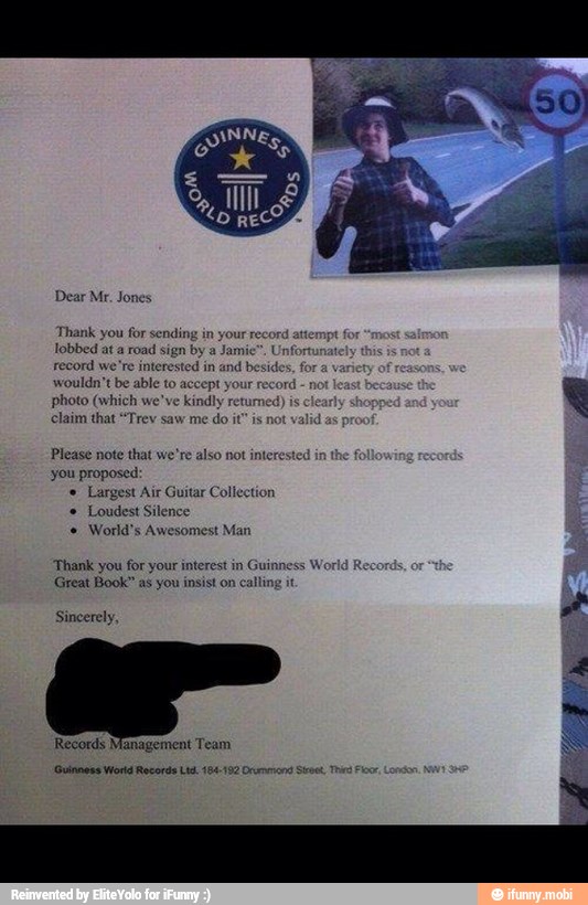 Dear Mr. Jones
Thank you for sending in your record at
lobbed at a
road sign by a Jamie". Unf
record we're interested in and besides, for
a
wouldn't be able to accept your record not
least beca:
photo (which we've kindly returned)
is clearly sh
claim that "Trev saw me do it" is not valid
a
Please note that we're also not interested in the f
you proposed:
'Largest Air Guitar Collection
Loudest Silence
World's Awesomest Man
'Thank you for your interest in
Guinness Wo:
Great Book" as you insist on calling it
Sincerely,
Records Management Team